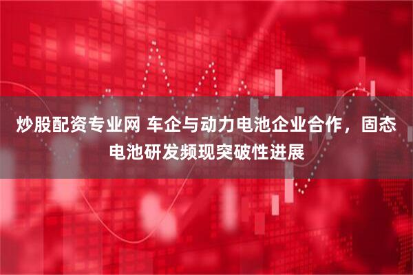 炒股配资专业网 车企与动力电池企业合作，固态电池研发频现突破性进展