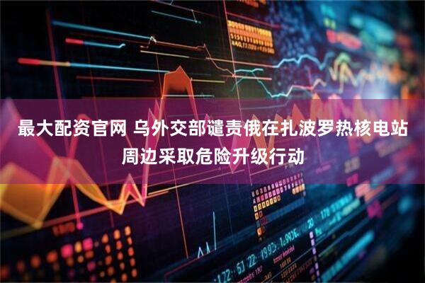 最大配资官网 乌外交部谴责俄在扎波罗热核电站周边采取危险升级行动