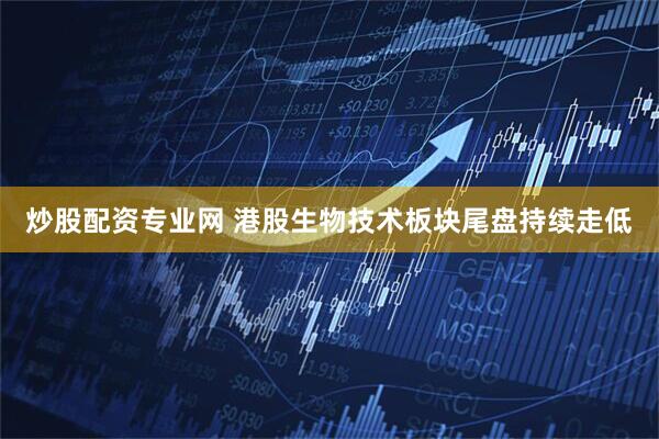 炒股配资专业网 港股生物技术板块尾盘持续走低