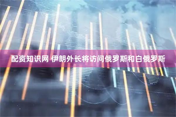 配资知识网 伊朗外长将访问俄罗斯和白俄罗斯