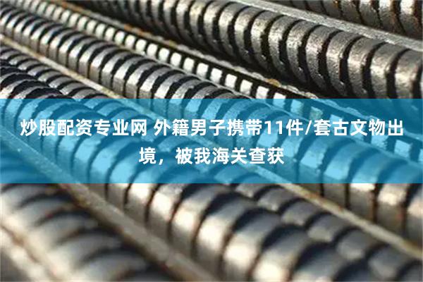 炒股配资专业网 外籍男子携带11件/套古文物出境，被我海关查获