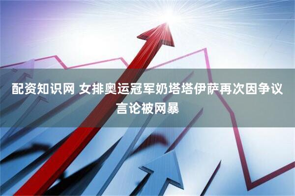 配资知识网 女排奥运冠军奶塔塔伊萨再次因争议言论被网暴