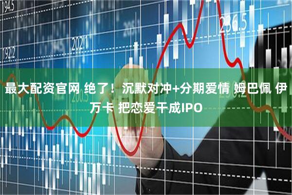 最大配资官网 绝了！沉默对冲+分期爱情 姆巴佩 伊万卡 把恋爱干成IPO