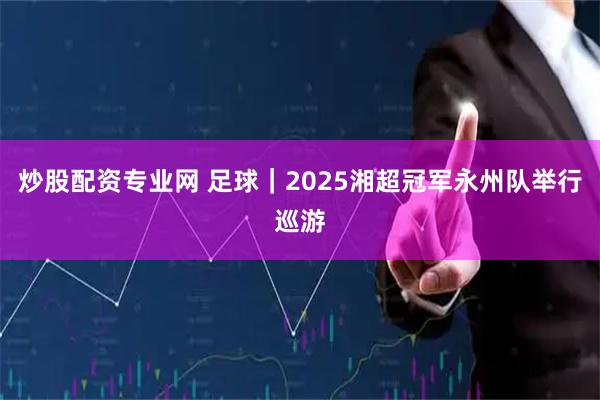 炒股配资专业网 足球｜2025湘超冠军永州队举行巡游