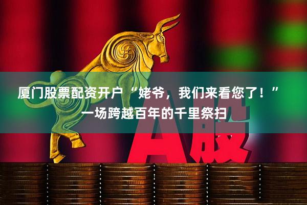厦门股票配资开户 “姥爷，我们来看您了！”  一场跨越百年的千里祭扫