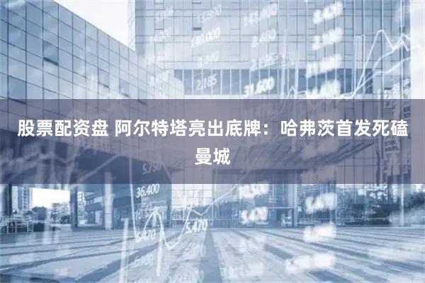 股票配资盘 阿尔特塔亮出底牌：哈弗茨首发死磕曼城