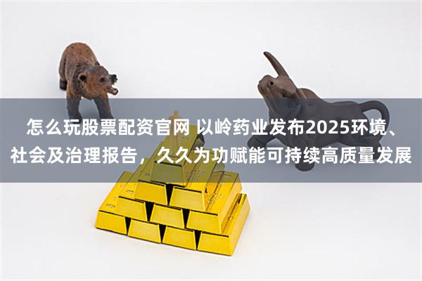 怎么玩股票配资官网 以岭药业发布2025环境、社会及治理报告，久久为功赋能可持续高质量发展