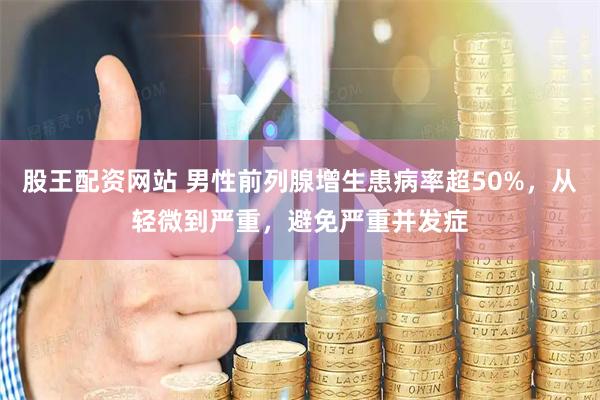 股王配资网站 男性前列腺增生患病率超50%，从轻微到严重，避免严重并发症